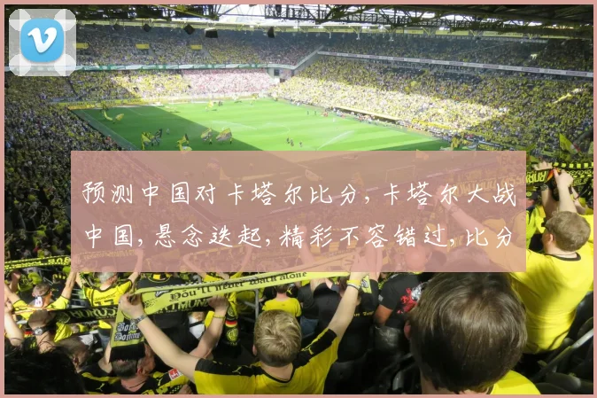 预测中国对卡塔尔比分,卡塔尔大战中国,悬念迭起,精彩不容错过,比分谁主沉浮