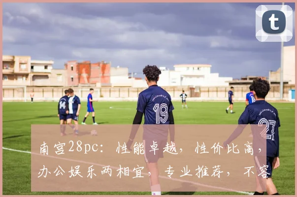 南宫28pc：性能卓越，性价比高，办公娱乐两相宜，专业推荐，不容错过