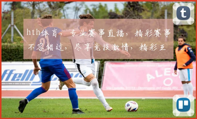 hth体育，专业赛事直播，精彩赛事不容错过，尽享竞技激情，精彩互动不停歇