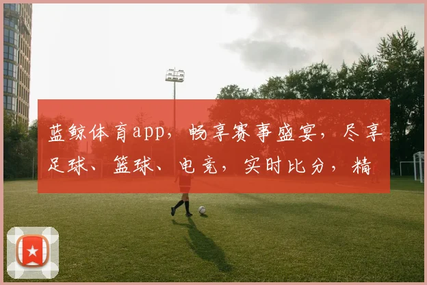 蓝鲸体育app，畅享赛事盛宴，尽享足球、篮球、电竞，实时比分，精彩不断，独家资讯，你值得拥有